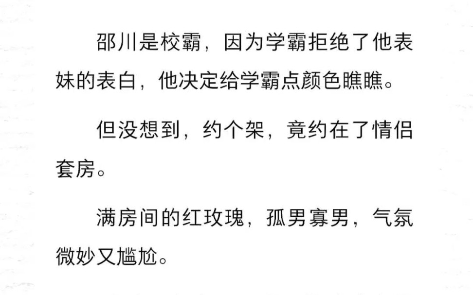 邵川是校霸,因为学霸拒绝了他表妹的表白,他决定给学霸点颜色瞧瞧.但没想到,约个架,竟约在了情侣套房.满房间的红玫瑰,孤男寡男,气氛微妙又尴...