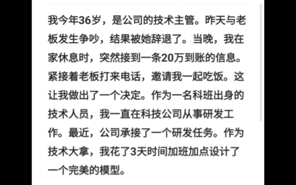 我今年36岁,是公司的技术主管.昨天与老板发生争吵,结果被她辞退了.当晚,我在家休息时,突然接到一条20万到账的信息.紧接着老板打来电话,邀请...