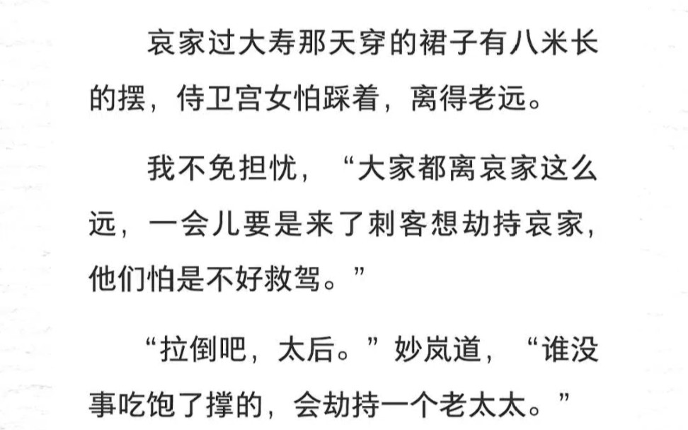 哀家过大寿那天穿的裙子有八米长的摆,侍卫宫女怕踩着,离得老远.我不免担忧,“大家都离哀家这么远,一会儿要是来了刺客想劫持哀家,他们怕是不好...