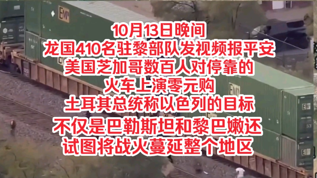 10月13日晚间,龙国410名驻黎部队发视频报平安,美国芝加哥数百人对停靠火车上演零元购,土耳其总统称以色列的目标不仅是巴勒斯坦和黎巴嫩还试图将...