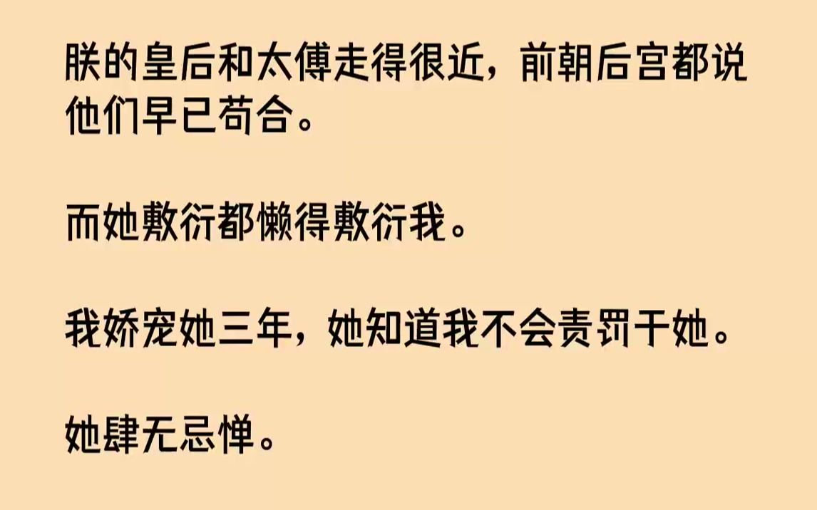 【完结文】朕的皇后和太傅走得很近,前朝后宫都说他们早已苟合.而她敷衍都懒得敷衍我.我娇宠她三年,她知道我不会责罚于她.她肆无忌惮...哔哩哔...