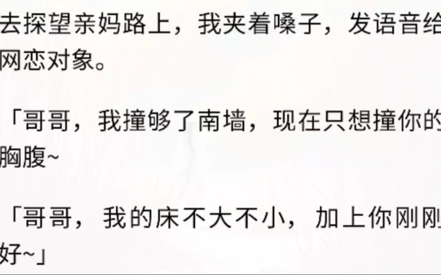 [图]（全文完）去探望亲妈路上，我夹着嗓子，发语音给网恋对象。「哥哥，我撞够了南墙，现在只想撞你的胸腹~，哥哥，我的床不大不小，加上你刚刚好~]