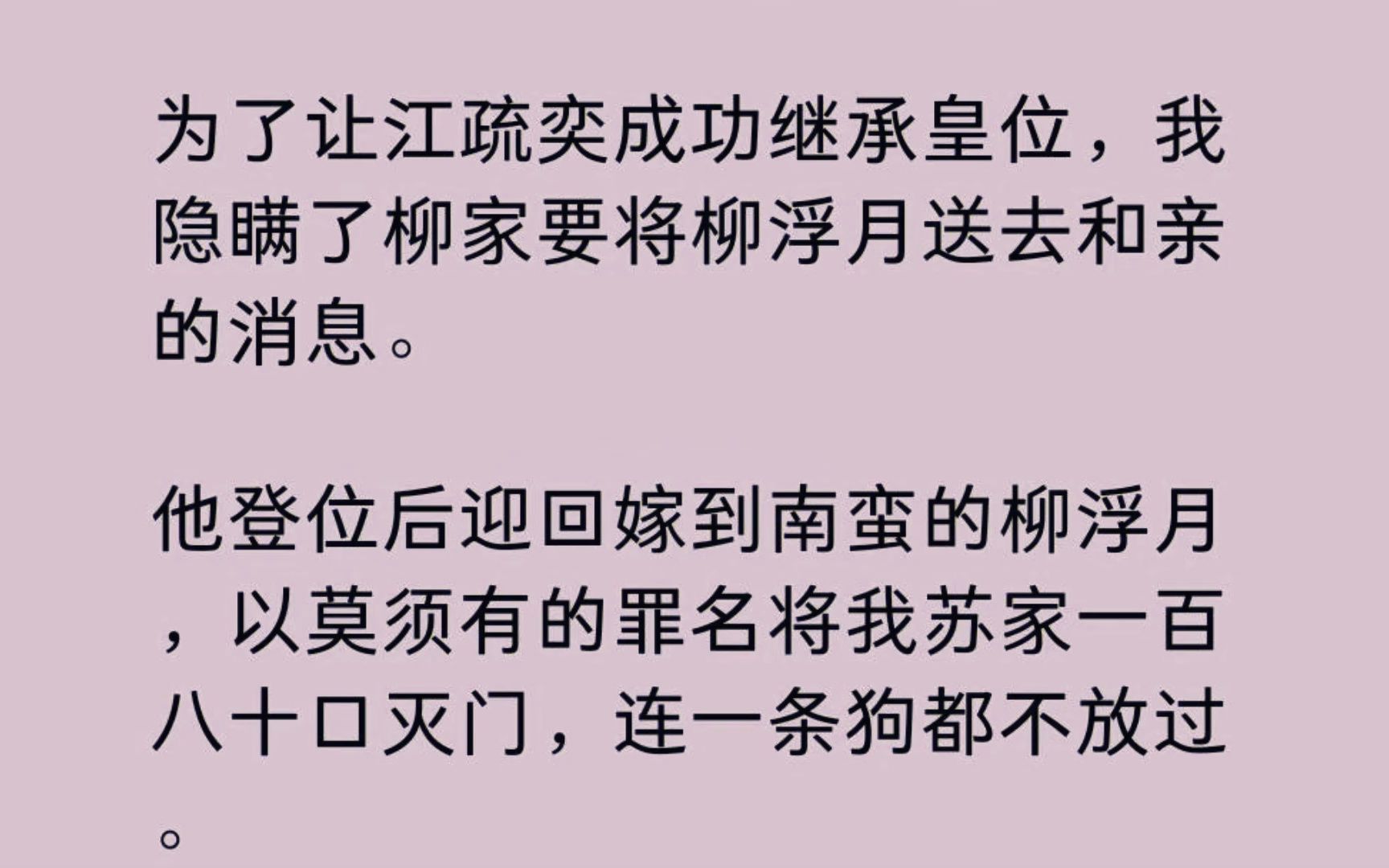 【全】为了让江疏奕成功继承皇位,我隐瞒了柳家要将柳浮月送去和亲的消息. 他登位后迎回嫁到南蛮的柳浮月,以莫须有的罪名将我苏家一百八十口灭门,...