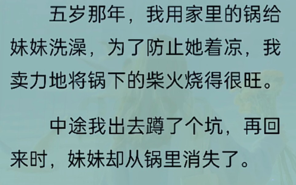 五岁那年,我用家里的锅给妹妹洗澡,为了防止她着凉,我卖力地将锅下的柴火烧得很旺.中途我出去蹲了坑,再回来时,妹妹却从锅里消失了.哔哩哔哩...