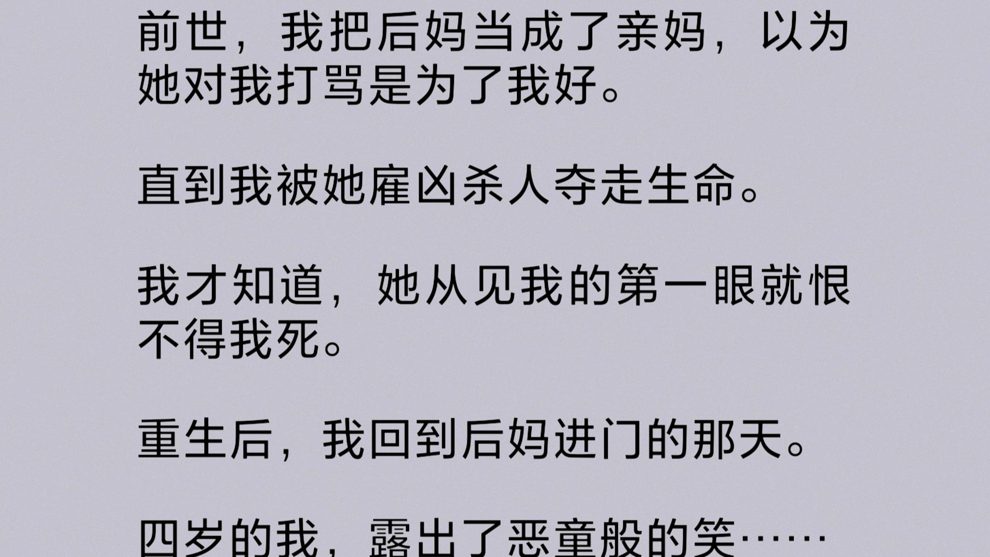 我把后妈当成了亲妈,以为她对我打骂是为了我好.直到我被她雇凶杀人夺走生命.我才知道,她从见我的第一眼就恨不得我死.重生后,我回到后妈进门那...