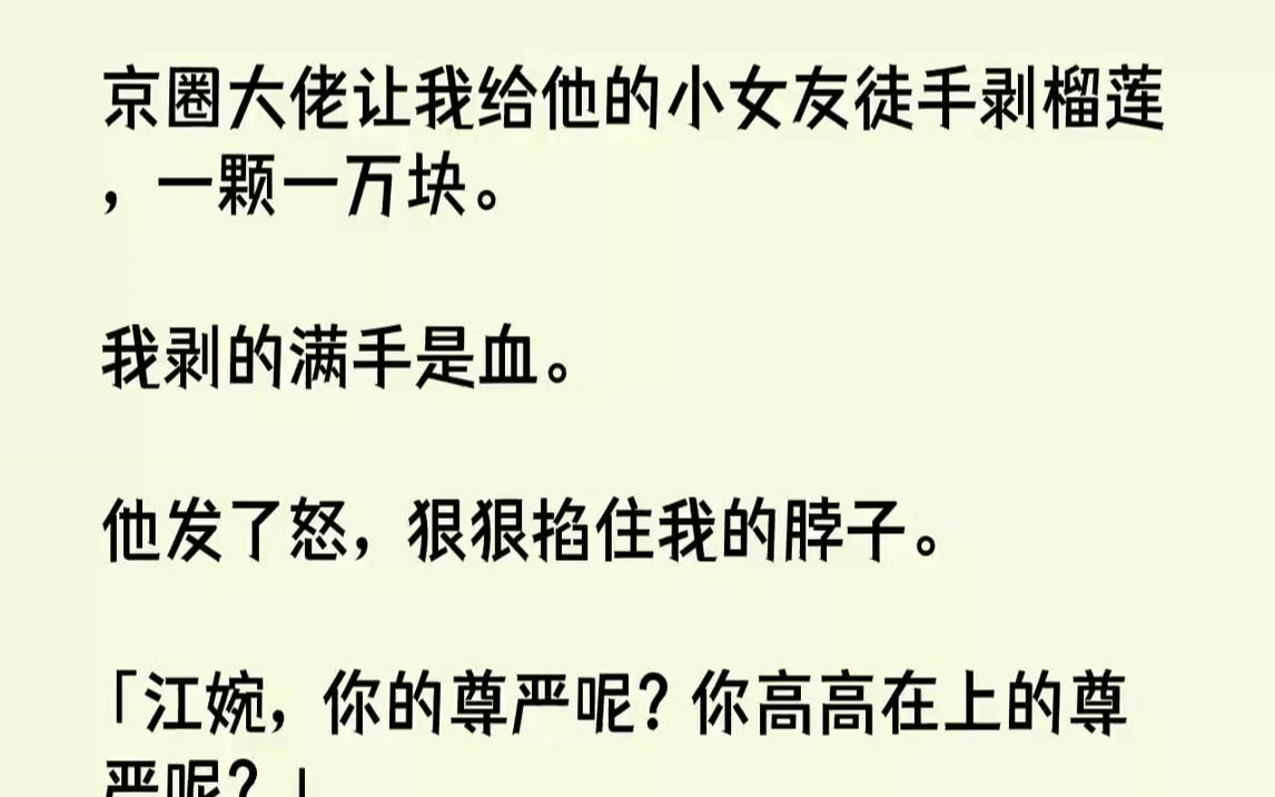 【完结文】京圈大佬让我给他的小女友徒手剥榴莲,一颗一万块.我剥的满手是血.他发了怒,狠狠掐住我的脖子.「江婉,你的尊严呢?你高高...哔哩哔...