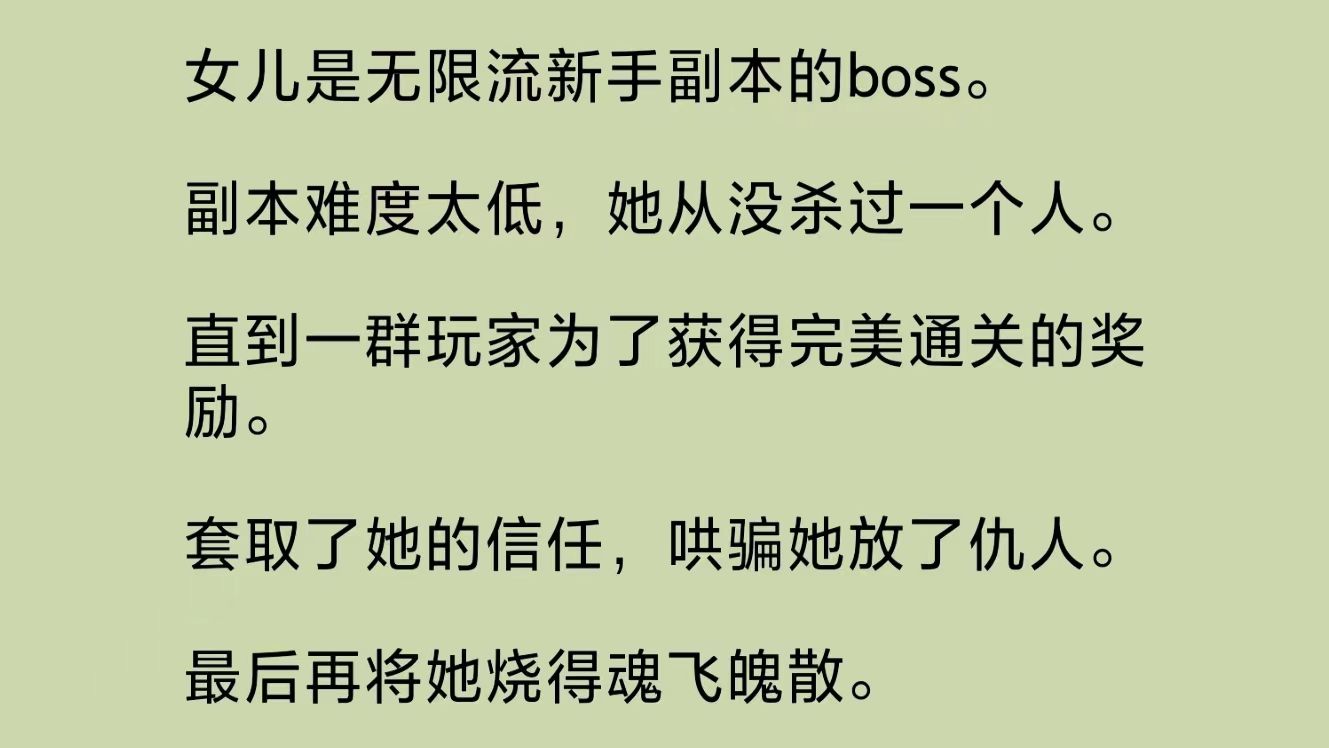 女儿是无限流副本boss.副本难度太低,她从没杀过人.直到一群玩家为了获得完美通关的奖励.套取了她的信任,哄骗她放了仇人.最后将她烧得魂飞魄散...