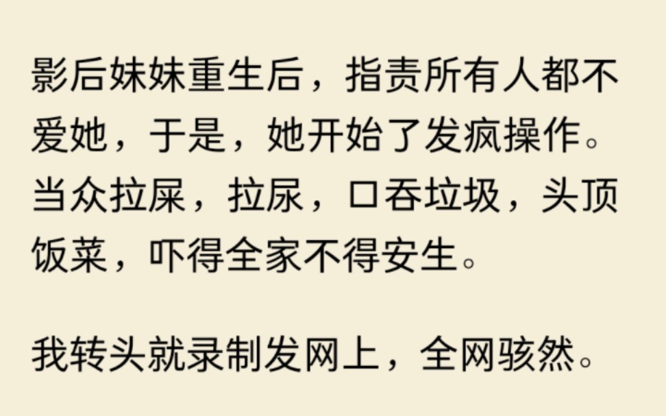 [图]影后妹妹重生后，指责所有人都不爱她，于是，她开始了发疯操作。当众拉屎，拉尿，口吞垃圾，头顶饭菜，吓得全家不得安生。我转头就录制发网上，全网骇然。