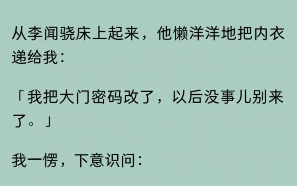 从李闻骁床上起来,他懒洋洋地把内衣递给我:「我把大门密码改了,以后没事儿别来了.」我一愣,下意识问:「为什么?」他勾唇笑道:「她昨天答应当...