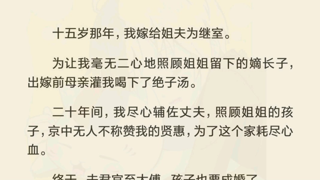 十五岁那年,我嫁给姐夫为继室.为让我毫无二心地照顾姐姐留下的嫡长子,出嫁前母亲灌我喝下了绝子汤.二十年间,我尽心辅佐丈夫,照顾姐姐的孩子,...