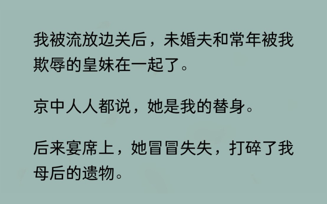 [图]【完结文】我被流放边关后，未婚夫和常年被我欺辱的皇妹在一起了。京中人人都说，她是我的替身。后来宴席上，她冒冒失失，打碎了我母后的遗物。跪在我面前，泪如雨下...