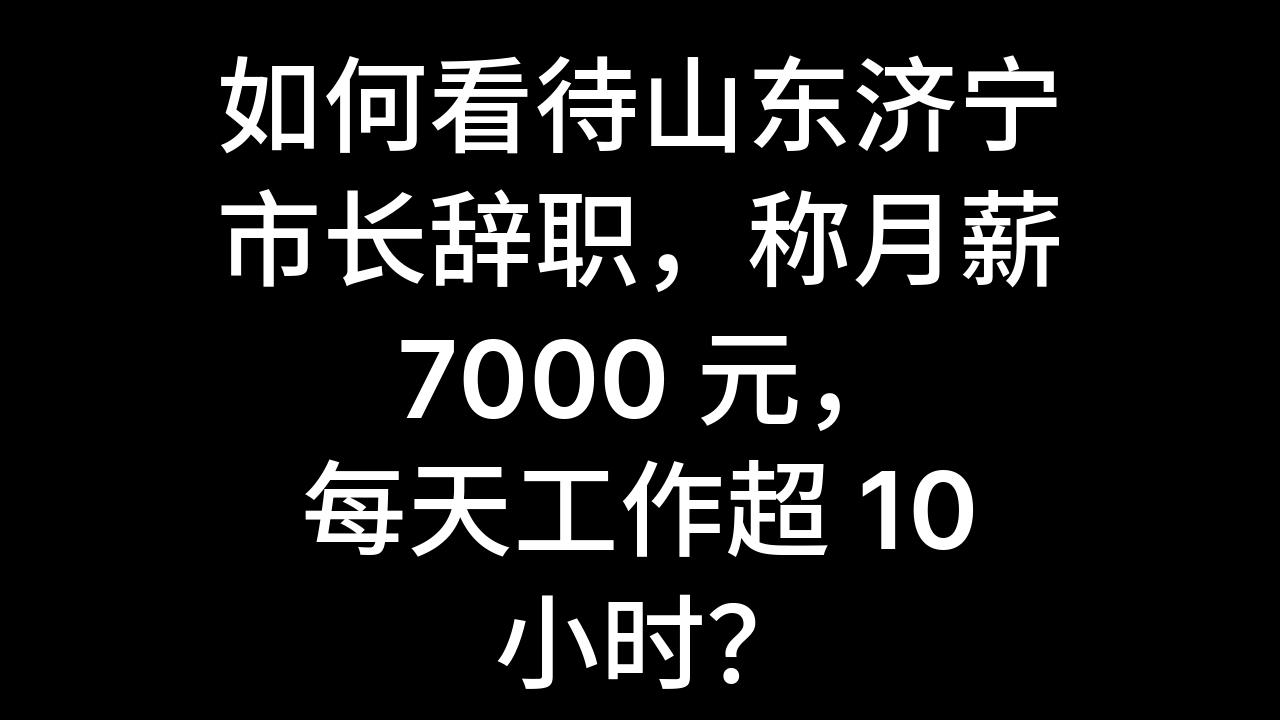 今日话题:如何看待山东济宁市长辞职,称月薪 7000 元,每天工作超 10 小时?哔哩哔哩bilibili