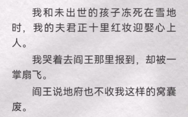 (此间不收)我和未出世的孩子冻死在雪地时,我的夫君正十里红妆迎娶心上人. 我哭着去阎王那里报到,却被一掌扇飞.阎王说地府也不收我这样的窝囊废...