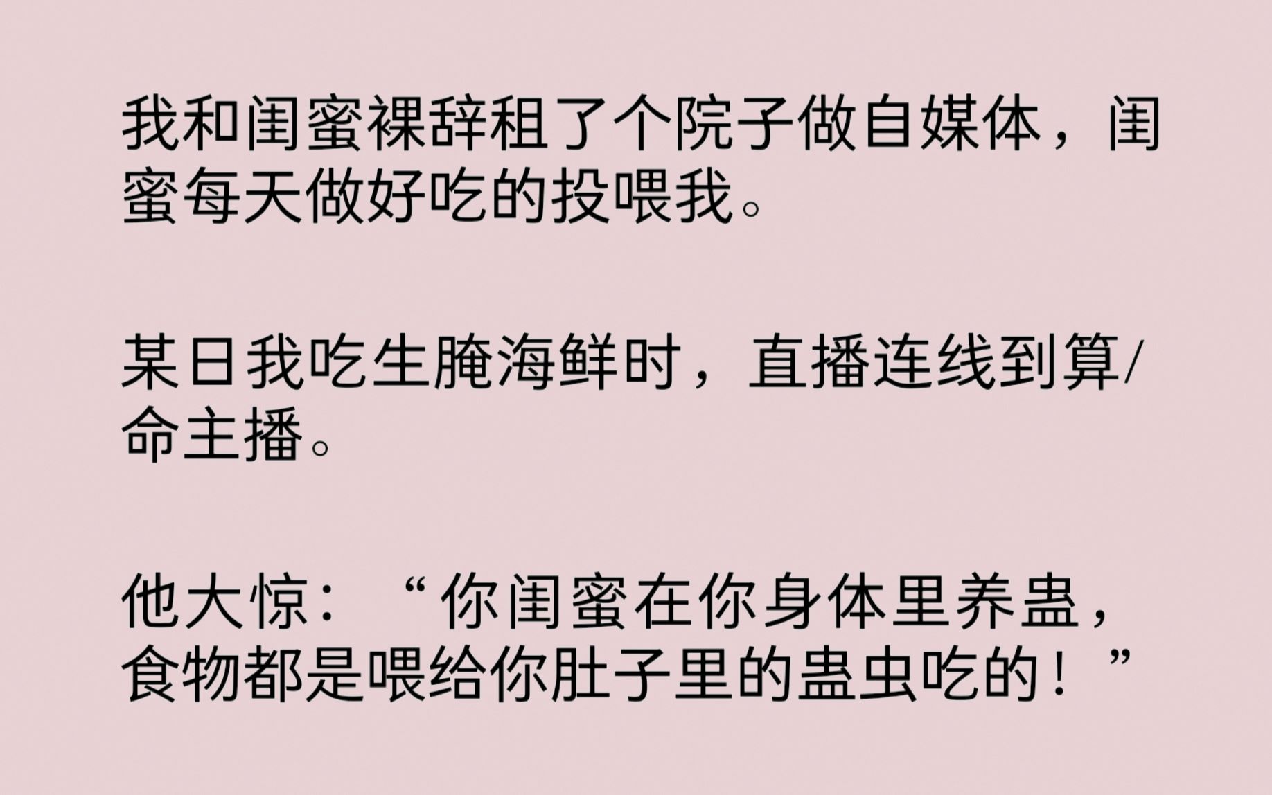 我和闺蜜裸辞租了个院子做自媒体,闺蜜每天做好吃的投喂我.某日我直播连线到算/命主播.他大惊:“你闺蜜在你身体里养蛊,食物都是喂给你肚子里的蛊...