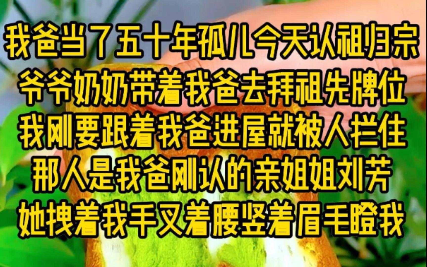 我爸当了五十年孤儿今天认祖归宗,爷爷奶奶带着我爸去拜祖先牌位,我刚要跟着我爸进屋救被人拦住,那人是我爸刚认的亲姐姐刘芳,她拽着我,手叉着腰...