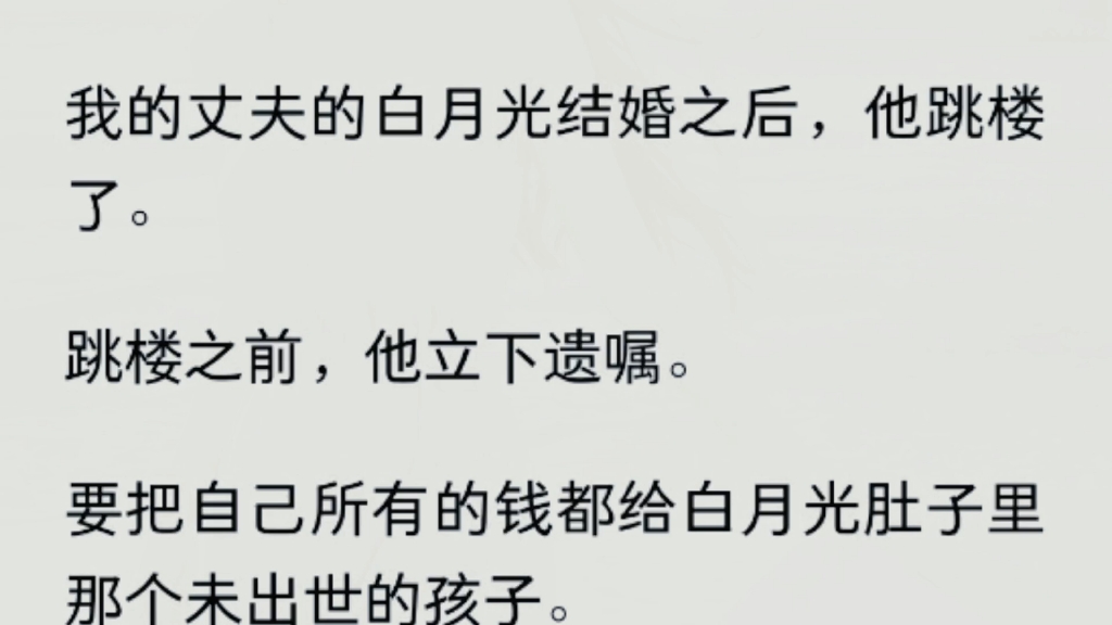 [图]（全文）  我的丈夫的白月光结婚之后，他跳楼了。跳楼之前，他立下遗嘱。要把自己所有的钱都给白月光肚子里那个未出世的孩子。那个恶心的私生子。