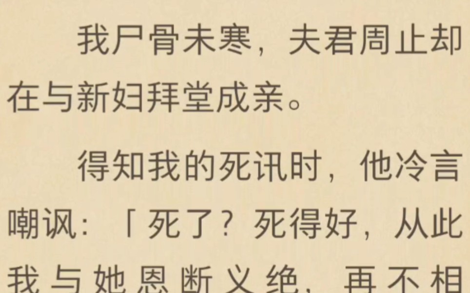 我尸骨未寒,夫君周止却在与新妇拜堂成亲.得知我的死讯时,他冷言嘲讽:「死了?死得好,从此我与她恩断义绝,再不相见.」哔哩哔哩bilibili