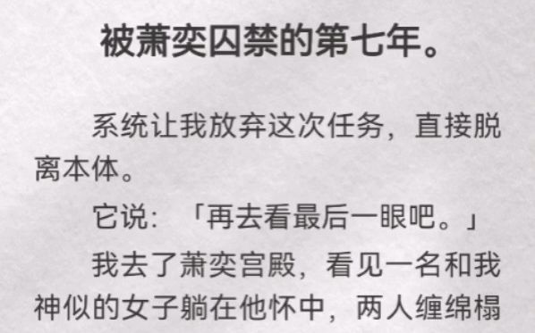 (此间脱离)被萧奕囚禁的第七年.系统让我放弃这次任务,直接脱离本体.它说「再去看最后一眼吧」我去了萧奕宫殿,看见一名和我神似的女子躺在他...