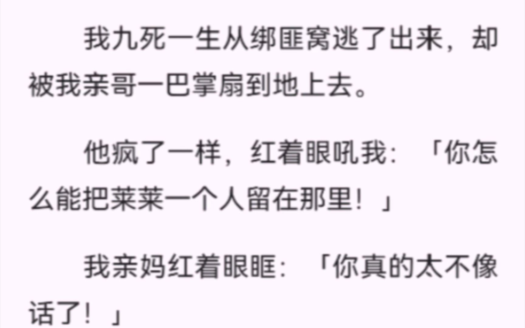 [图]【完结】我九死一生从绑匪窝逃了出来，却被我亲哥一巴掌扇到地上去。他疯了一样，红着眼吼我：「你怎么能把莱莱一个人留在那里！」我亲妈红着眼眶：「你真的太不像话了