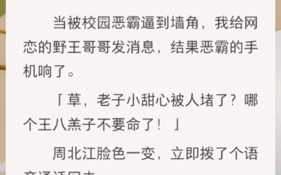 ﻿当被校园恶霸逼到墙角,我给网恋的野王哥哥发消息,结果恶霸的手机响了.「草,老子小甜心被人堵了?哪个王八羔子不要命了!」周北江脸色一变,...