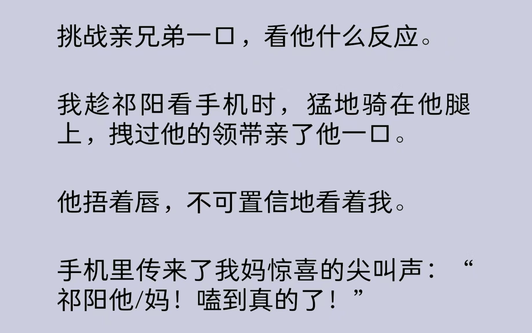 [图]挑战亲兄弟一口，看他什么反应。我趁祁阳看手机时，猛地骑在他腿上，拽过他的领带亲了他一口。手机里传来了我妈惊喜的尖叫声：“祁阳他/妈！嗑到真的了！”