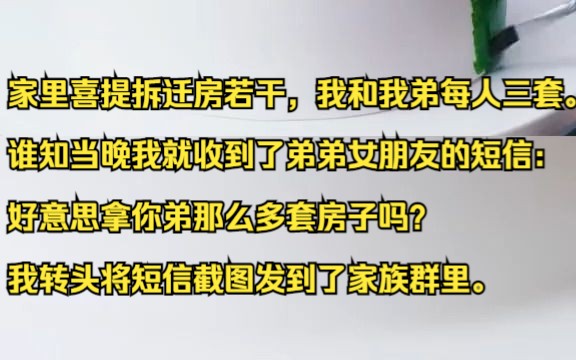 家里喜提拆迁房若干,我和我弟每人三套.谁知当晚我就收到了弟弟女朋友的短信:好意思拿你弟那么多套房子吗?我转头将短信截图发到了家族群里.吱呼...