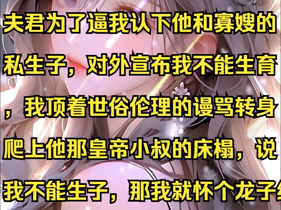 夫君为了逼我认下他和寡嫂的私生子,对外宣布我不能生育,我顶着世俗伦理的谩骂转身爬上他那皇帝小叔的床榻,说我不能生子,那我就怀个龙子给他们看...