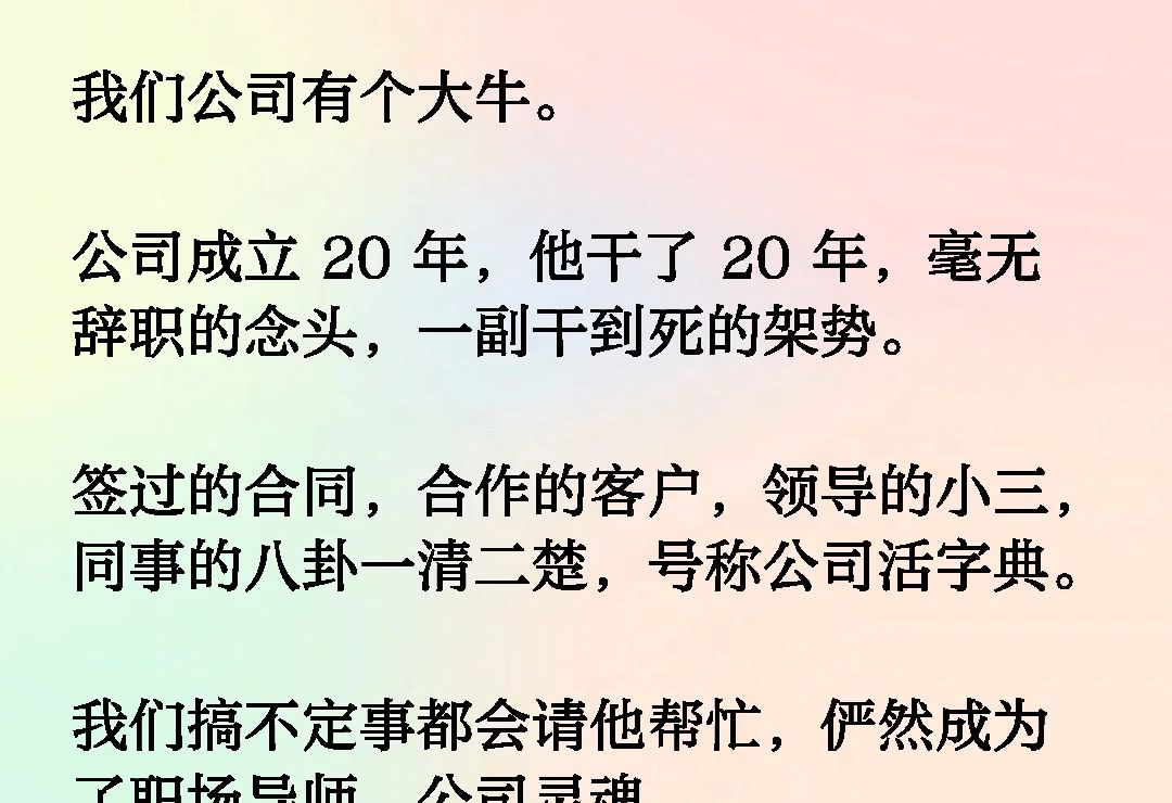 我们公司有个大牛.公司成立20年,他干了20年,毫无辞职的念头,一副干到死的架势.签过的合同,合作的客户,领导的小三,同事的八卦一清二楚.........