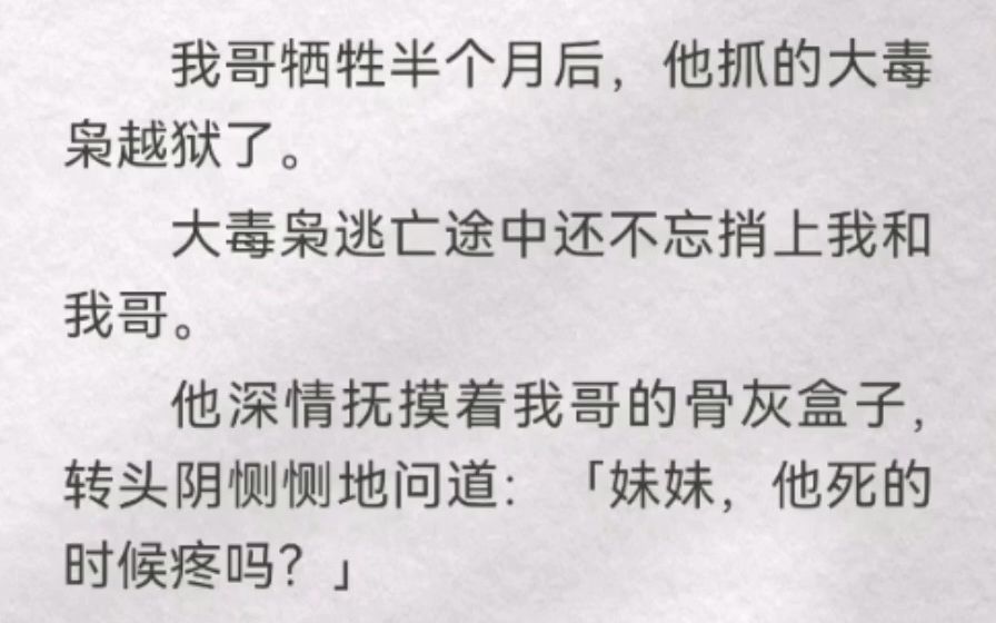 我哥牺牲半个月后,他抓的大毒枭越狱了.大毒枭逃亡途中还不忘捎上我和我哥.他深情抚摸着我哥的骨灰盒子,转头阴恻恻地问道:「妹妹,他死的时候疼...