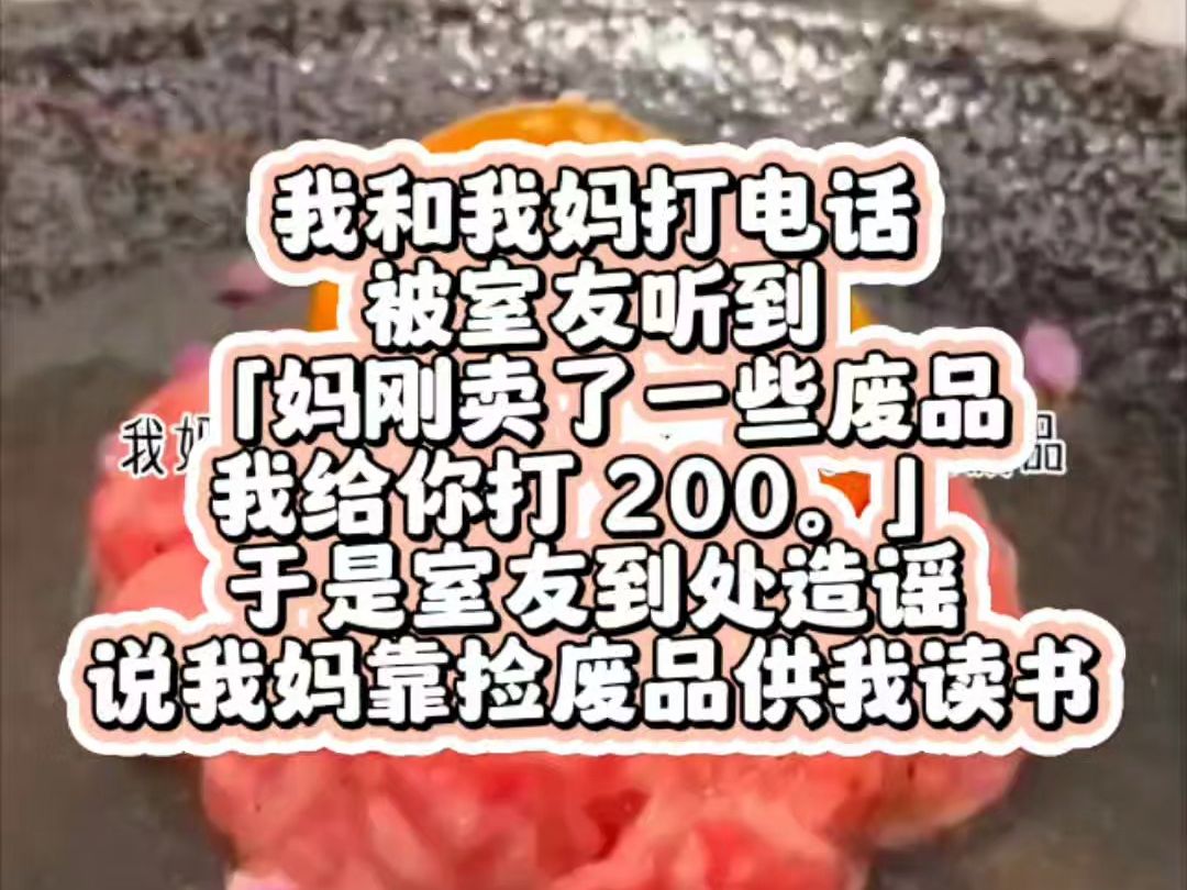 我和我妈打电话,被室友听到.「妈刚卖了一些废品,我给你打 200.」于是室友到处造谣.说我妈靠捡废品供我读书.她不知道.电话中我妈说的 200,是 ...