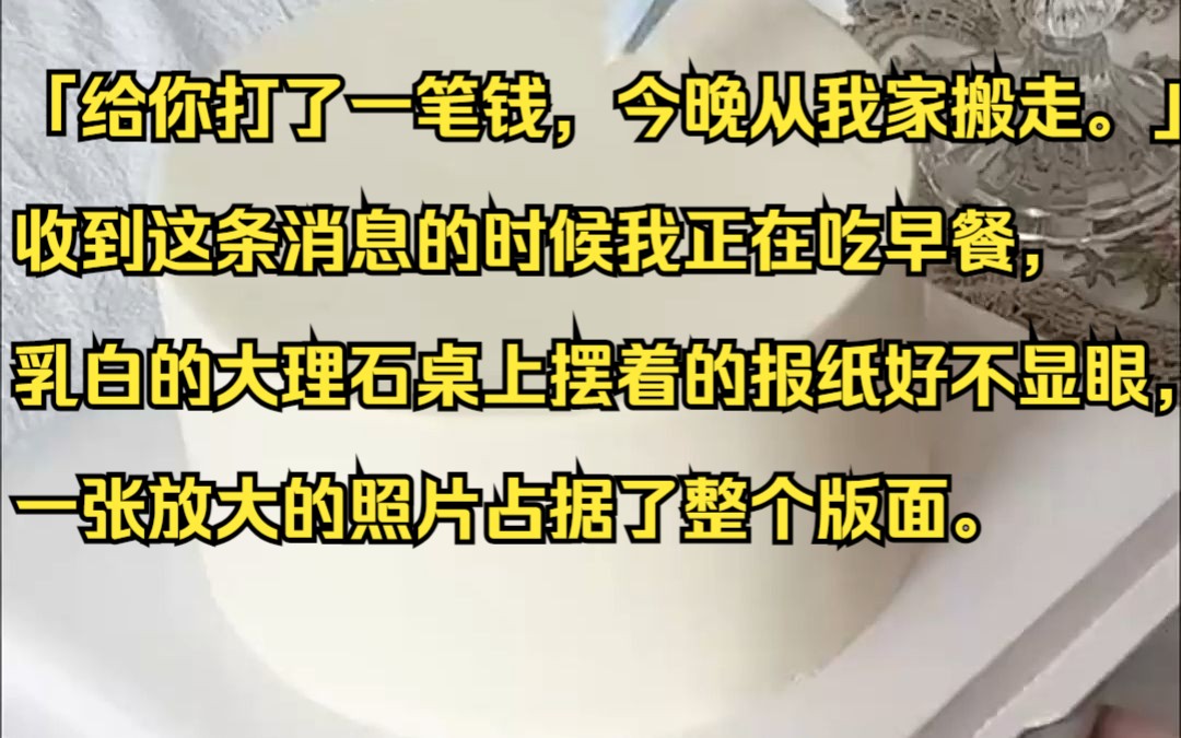 「给你打了一笔钱,今晚从我家搬走.」收到这条消息的时候我正在吃早餐,乳白的大理石桌上摆着的报纸好不显眼,一张放大的照片占据了整个版面.吱呼...