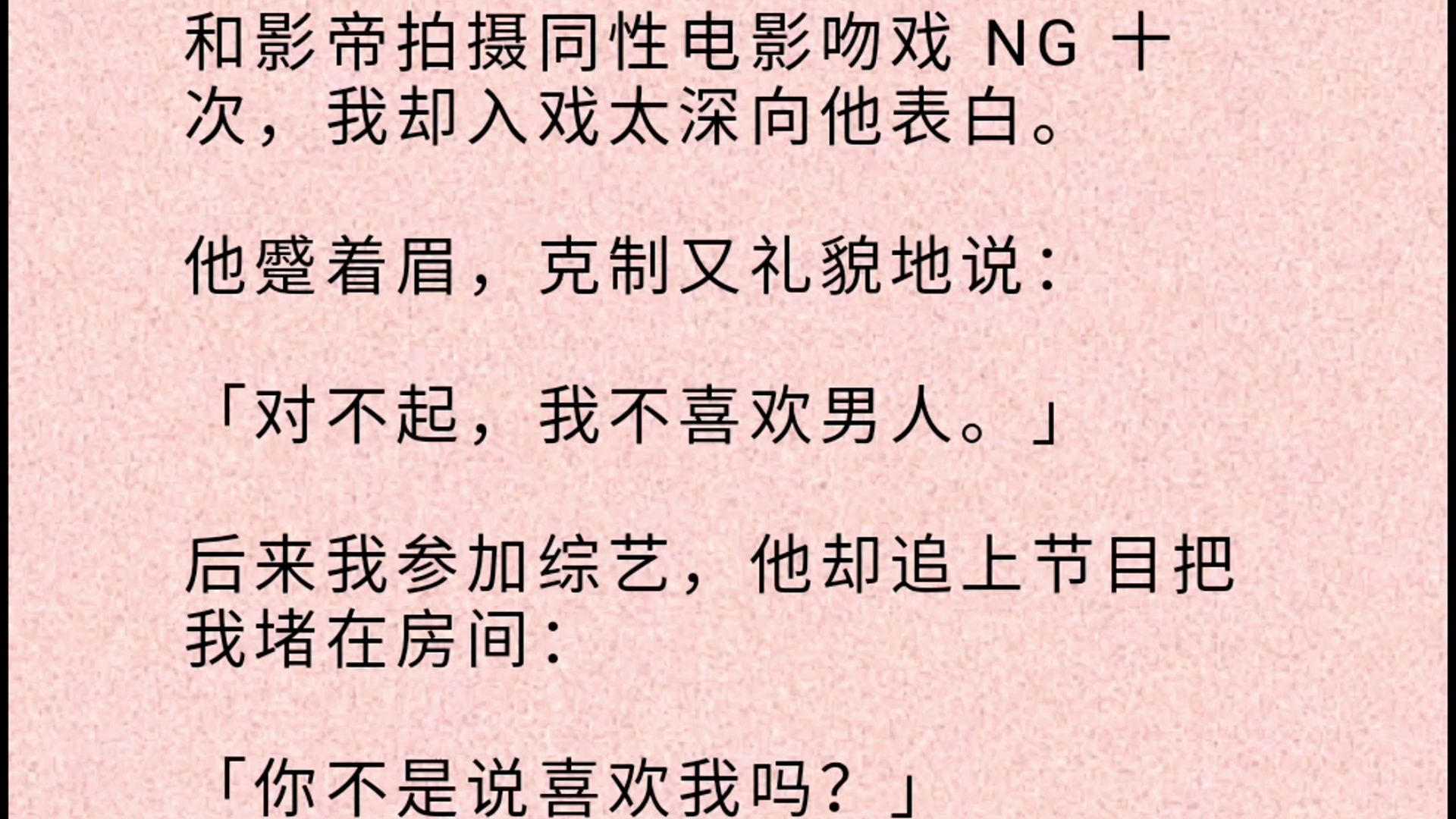 【双男主全文】 和影帝拍摄同/性电影吻戏 NG 十次,我却入戏太深向他表白. 他蹙着眉,克制又礼貌地说:「对不起,我不喜欢男人.」 后来我参加综艺...