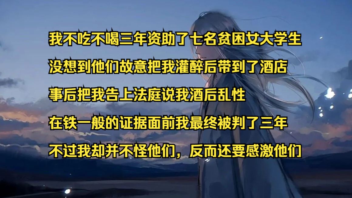 我不吃不喝三年资助了七名贫困女大学生 没想到他们故意把我灌醉后带到了酒店 事后把我告上法庭说我酒后乱性 在铁一般的证据面前我最终被判了三年 不...