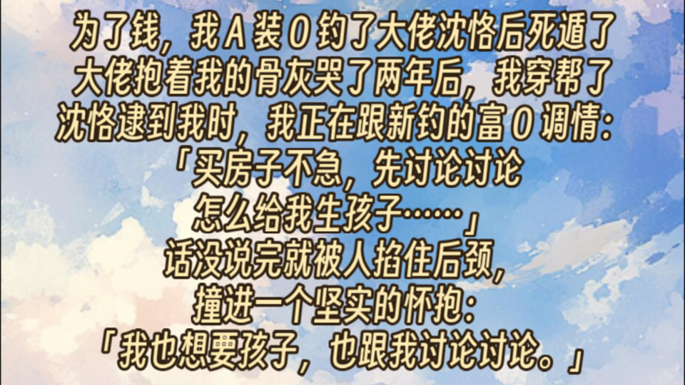 为了钱,我 A 装 O 钓了大佬沈恪后死遁了.大佬抱着我的骨灰哭了两年后,我穿帮了.沈恪逮到我时,我正在跟新钓的富 O 调情:买房子不急,先讨论讨论...