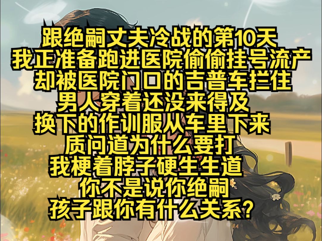 跟绝嗣丈夫冷战的第10天,我正准备跑进医院偷偷挂号流产,却被医院门口的吉普车拦住,男人穿着还没来得及换下的作训服,从车里下来,质问道为什么要...