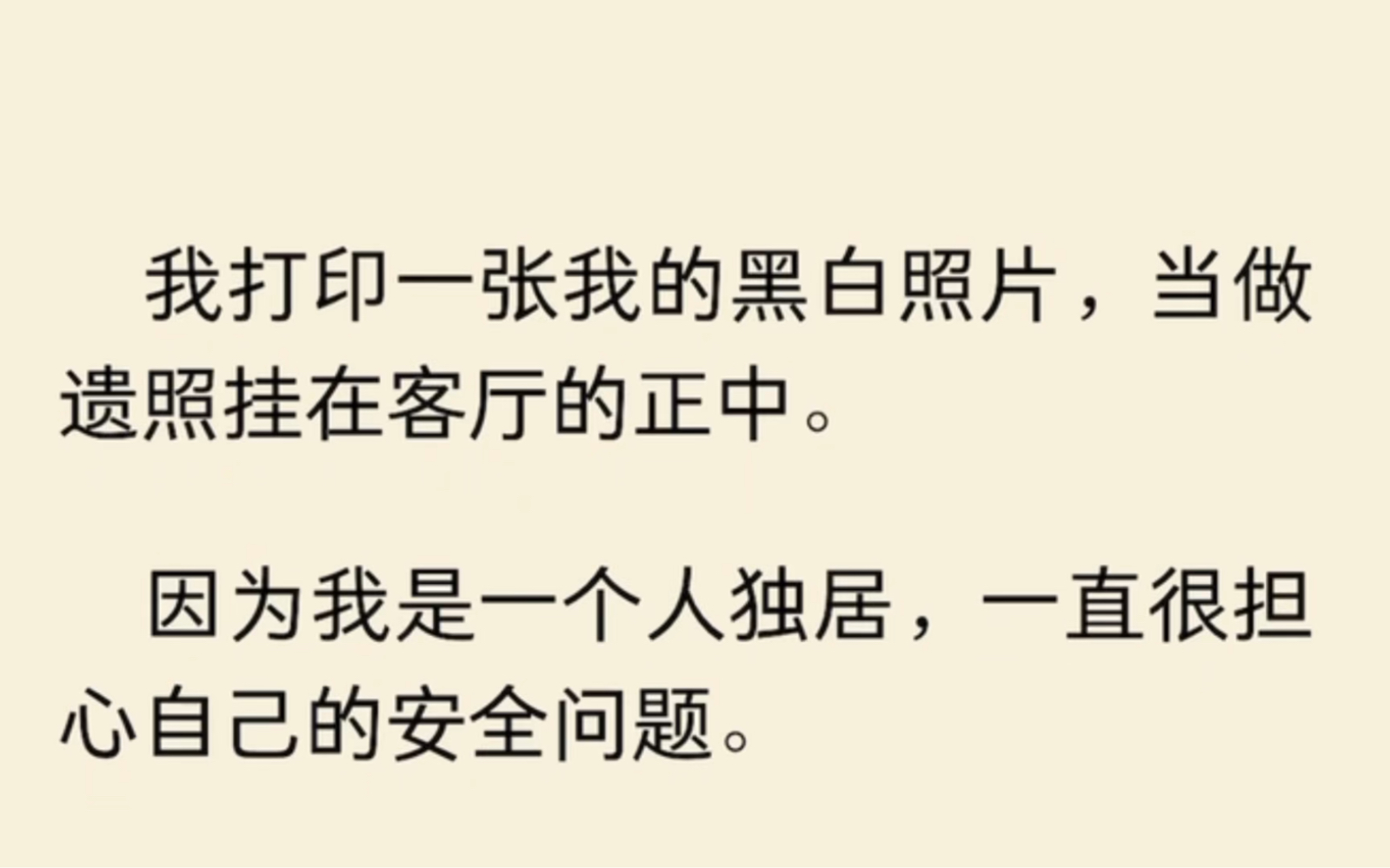 我打印一张我的黑白照片,当做遗照挂在客厅的正中.因为我是一个人独居,这样一来,如果家里遭小偷的话,那么他第一眼就会看得见我的遗照,第二眼就...