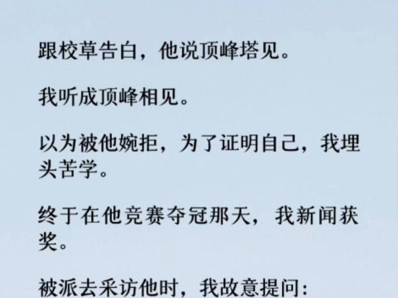 跟校草告白,他说顶峰塔见. 我听成顶峰相见. 终于在他竞赛夺冠那天,我新闻获奖.被派去采访他时,我故意提问: 「高中时,跟别人有过什么约定吗?...