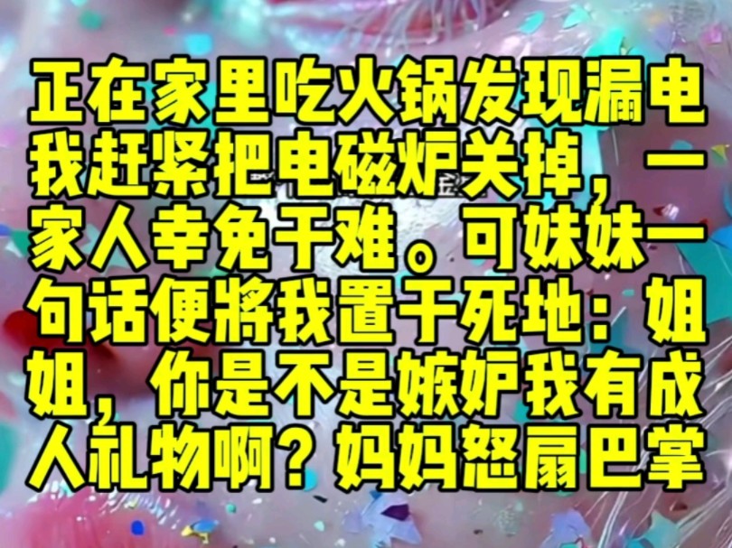 正在家里吃火锅,发现漏电,我赶紧把电磁炉关掉,一家人幸免于难.可妹妹一句话便将我置于死地:姐姐,你是不是嫉妒我有成人礼物啊?妈妈怒扇巴掌...