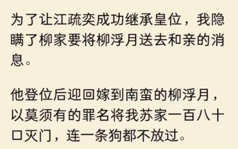 为了让江疏奕成功继承皇位,我隐瞒了柳家要将柳浮月送去和亲的消息.他登位后迎回嫁到南蛮的柳浮月,以莫须有的罪名将我苏家一百八十口灭门,连一条...