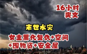 【16小时爽文】《末世水灾》女主黑化复仇+空间+囤物资+安全屋！一口气看完超级爽文，看爽文不需要带脑子！女主重生于末世三个月之前，开启无敌之路！