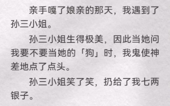 (此间卖身)亲手嘎了娘亲的那天,我遇到了孙三小姐.孙三小姐生得极美,因此当她问我要不要当她的「狗」时,我鬼使神差地点了点头.孙三小姐笑了...