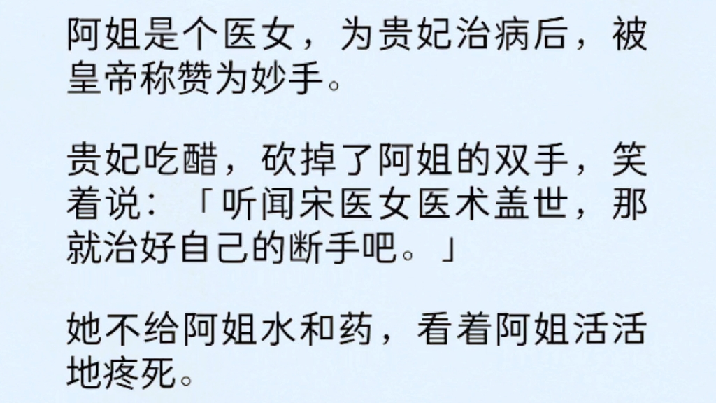 阿姐是个医女,为贵妃治病后,被皇帝称赞为妙手.贵妃吃醋,砍掉了阿姐的双手,笑着说:“听闻宋医女医术盖世,那就治好自己的断手吧.”哔哩哔哩...