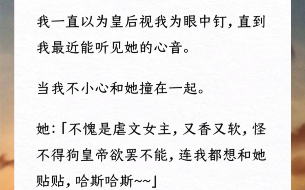 我一直以为皇后视我为眼中钉,直到我最近能听见她的心音.当我不小心和她撞在一起.她:「不愧是虐文女主,又香又软,怪不得狗皇帝欲罢不能,连我都...