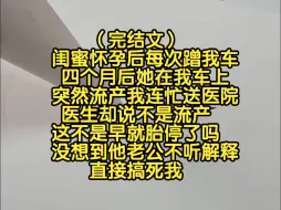 Download Video: （完结文）闺蜜怀孕后每次蹭我车，四个月后她在我车上突然流产，我连忙送到医院，医生却说不是流产，这不是早就胎停了吗，没想到他老公不听解释直接搞死我