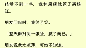 下载视频: （全文完）结婚不到一年，我和周砚就领了离婚证。朋友问起时，我笑了笑。「整天面对同一张脸，腻了而已。」朋友说我太凉薄，可她不知道。这是周砚为了哄实习生开心