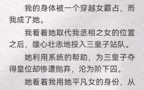 (此间融入)我身体被一个穿越女霸占,而我成了她.我看着她取代我丞相之女位置之后,雄心壮志地投入三皇子站队.她利用系统帮助,为三皇子夺得皇...