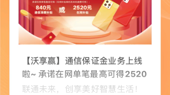 【沃享赢】通信保证金业务上线啦~ 承诺在网单笔最高可得2520元,立享大额手机抵扣券或话费券,受央行存款保障,2年定期收益4.2%,到期自动解冻....