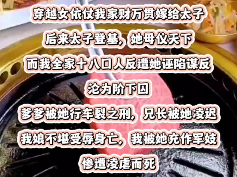 穿越女依仗我家财万贯嫁给太子,后来太子登基,她母仪天下.而我全家十八口人反遭她诬陷谋反,沦为阶下囚.爹爹被她行车裂之刑,兄长被她凌迟.我...