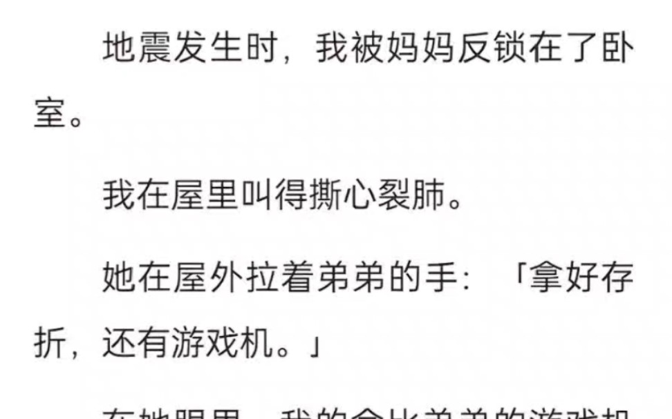 地震发生时,我被妈妈反锁在了卧室.我在屋里叫得撕心裂肺.她在屋外拉着弟弟的手:拿好存折,还有游戏机.在她眼里,我的命比弟弟的游戏机轻……...