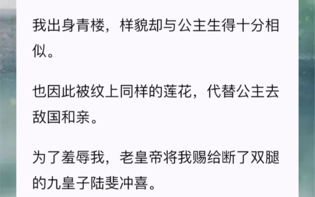 我出身青楼,样貌却与公主生得十分相似.也因此被纹上同样的莲花,代替公主去敌国和亲.为了羞辱我,老皇帝将我赐给断了双腿的九皇子陆斐冲喜.传言...